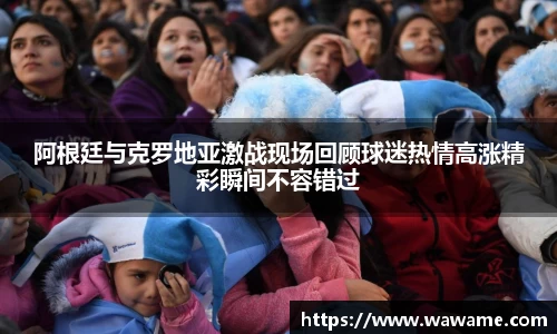 阿根廷与克罗地亚激战现场回顾球迷热情高涨精彩瞬间不容错过